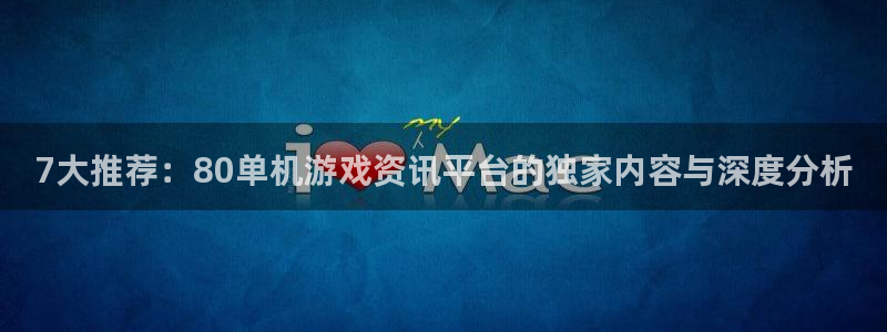 长征娱乐登陆地址：7大推荐：80单机游戏资讯平台的独家内容与