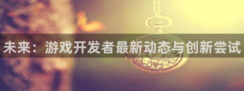 长征娱乐手机网页版登录：未来：游戏开发者最新动态与创新尝试